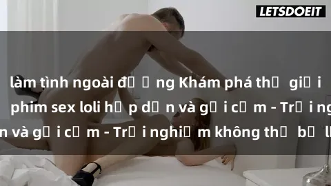 làm tình ngoài đường Khám phá thế giới loli qua những bộ phim sex loli hấp dẫn và gợi cảm - Trải nghiệm không thể bỏ lỡ!