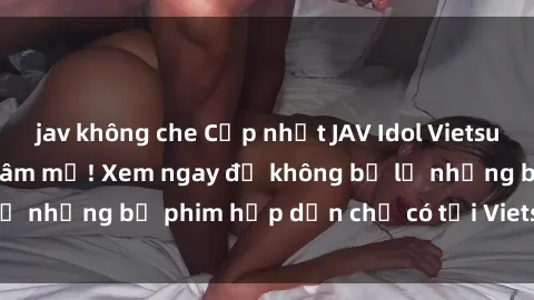jav không che Cập nhật JAV Idol Vietsub mới nhất cho fan hâm mộ! Xem ngay để không bỏ lỡ những bộ phim hấp dẫn chỉ có tại Vietsub JAV Idol!