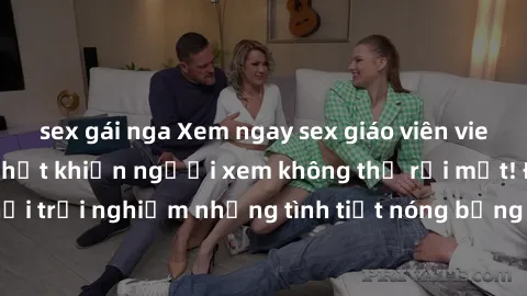 sex gái nga Xem ngay sex giáo viên vietsub, bộ phim mới nhất khiến người xem không thể rời mắt! Đừng bỏ lỡ cơ hội trải nghiệm những tình tiết nóng bỏng và kích thích chỉ có trong bộ phim này!