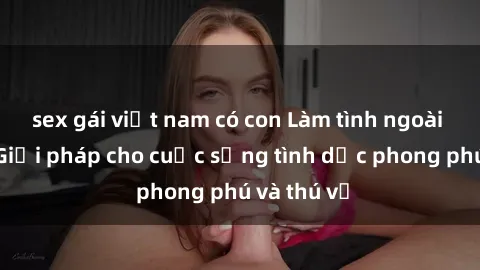 sex gái việt nam có con Làm tình ngoài đường: Giải pháp cho cuộc sống tình dục phong phú và thú vị
