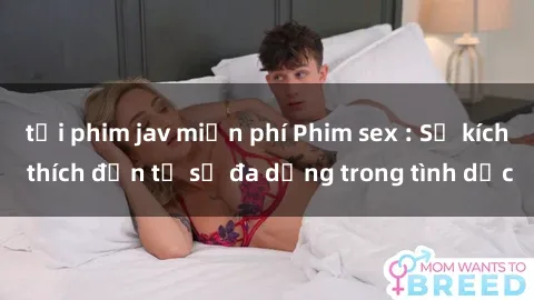 tải phim jav miễn phí Phim sex : Sự kích thích đến từ sự đa dạng trong tình dục