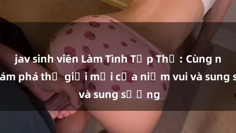 jav sinh viên Làm Tình Tập Thể: Cùng nhau khám phá thế giới mới của niềm vui và sung sướng