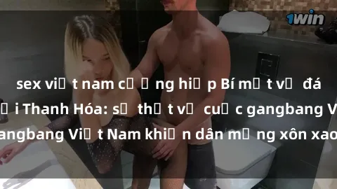 sex việt nam cưỡng hiếp Bí mật về đám cưới tụt hậu tại Thanh Hóa: sự thật về cuộc gangbang Việt Nam khiến dân mạng xôn xao và phẫn nộ