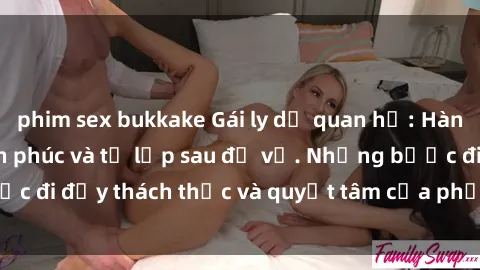 phim sex bukkake Gái ly dị quan hệ: Hành trình tìm lại hạnh phúc và tự lập sau đổ vỡ. Những bước đi đầy thách thức và quyết tâm của phụ nữ sau khi chia tay