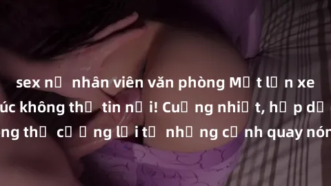 sex nữ nhân viên văn phòng Một lần xem phim sex, cảm xúc không thể tin nổi! Cuồng nhiệt, hấp dẫn không thể cưỡng lại từ những cảnh quay nóng bỏng! Hãy khám phá ngay!