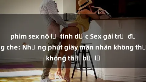 phim sex nô lệ tình dục Sex gái trẻ đẹp không che: Những phút giây mãn nhãn không thể bỏ lỡ