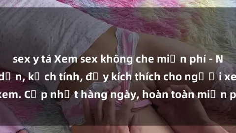 sex y tá Xem sex không che miễn phí - Những clip sex hấp dẫn, kịch tính, đầy kích thích cho người xem. Cập nhật hàng ngày, hoàn toàn miễn phí, độ phân giải cao.