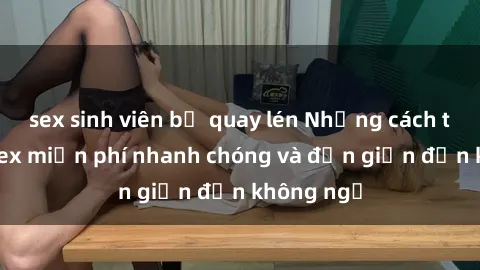 sex sinh viên bị quay lén Những cách tải phim sex miễn phí nhanh chóng và đơn giản đến không ngờ