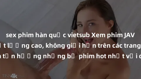 sex phim hàn quốc vietsub Xem phim JAV HD miễn phí chất lượng cao, không giới hạn trên các trang web uy tín. Yên tâm tận hưởng những bộ phim hot nhất với độ nét sắc sảo, đẹp mắt ngay tại nhà. Hãy trải