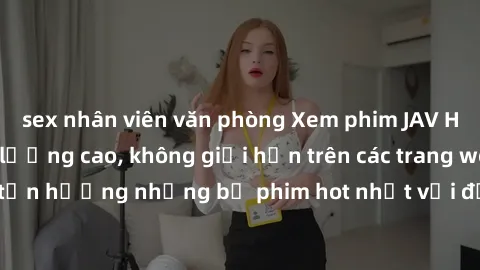sex nhân viên văn phòng Xem phim JAV HD miễn phí chất lượng cao, không giới hạn trên các trang web uy tín. Yên tâm tận hưởng những bộ phim hot nhất với độ nét sắc sảo, đẹp mắt ngay tại nhà. Hãy trải n