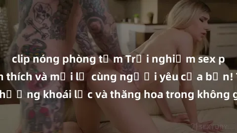 clip nóng phòng tắm Trải nghiệm sex phòng tắm đầy kích thích và mới lạ cùng người yêu của bạn! Tận hưởng khoái lạc và thăng hoa trong không gian tắm ấm áp và gợi cảm.