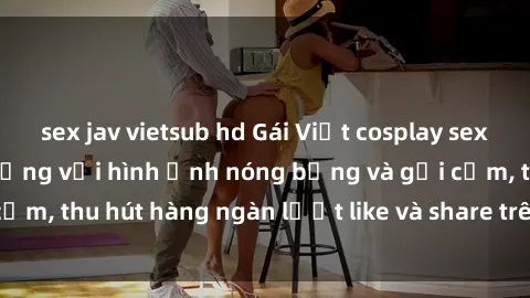 sex jav vietsub hd Gái Việt cosplay sexy khiến fan phát cuồng với hình ảnh nóng bỏng và gợi cảm, thu hút hàng ngàn lượt like và share trên mạng xã hội.