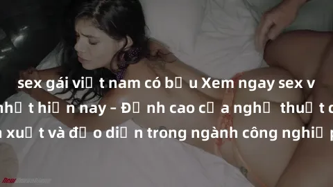 sex gái việt nam có bầu Xem ngay sex video Việt Nam hot nhất hiện nay – Đỉnh cao của nghệ thuật diễn xuất và đạo diễn trong ngành công nghiệp phim người lớn tại đây!