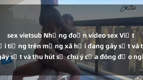 sex vietsub Những đoạn video sex Việt Nam không che nổi tiếng trên mạng xã hội đang gây sốt và thu hút sự chú ý của đông đảo người xem.