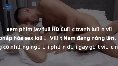 xem phim jav full HD Cuộc tranh luận về việc có nên hợp pháp hóa sex loli ở Việt Nam đang nóng lên. Đồng thời, cũng có những người phản đối gay gắt việc này vì lo ngại về tác động tiêu cực lên trẻ em 