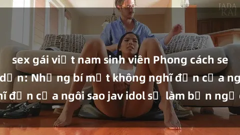 sex gái việt nam sinh viên Phong cách sex jav idol siêu hấp dẫn: Những bí mật không nghĩ đến của ngôi sao jav idol sẽ làm bạn ngạc nhiên!