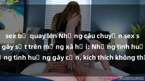 sex bị quay lén Những câu chuyện sex sinh viên Việt Nam gây sốt trên mạng xã hội: Những tình huống gây cấn, kích thích không thể bỏ qua