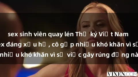 sex sinh viên quay lén Thư ký Việt Nam bị phát tán clip sex đáng xấu hổ, cô gặp nhiều khó khăn vì sự việc gây rúng động này.