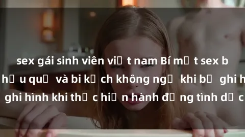 sex gái sinh viên việt nam Bí mật sex bị quay lén: Những hậu quả và bi kịch không ngờ khi bị ghi hình khi thực hiện hành động tình dục mà không biết.