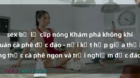 sex bị lộ clip nóng Khám phá không khí độc đáo tại sex quán cà phê độc đáo - nơi kết hợp giữa thưởng thức cà phê ngon và trải nghiệm độc đáo của không gian sex shop.