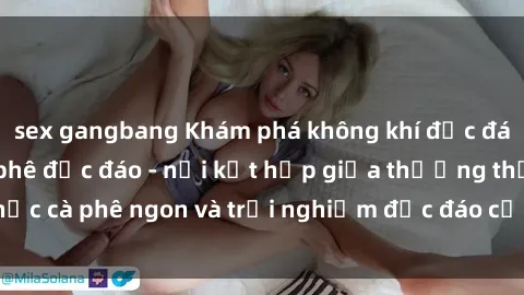 sex gangbang Khám phá không khí độc đáo tại sex quán cà phê độc đáo - nơi kết hợp giữa thưởng thức cà phê ngon và trải nghiệm độc đáo của không gian sex shop.