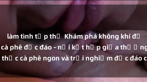 làm tình tập thể Khám phá không khí độc đáo tại sex quán cà phê độc đáo - nơi kết hợp giữa thưởng thức cà phê ngon và trải nghiệm độc đáo của không gian sex shop.