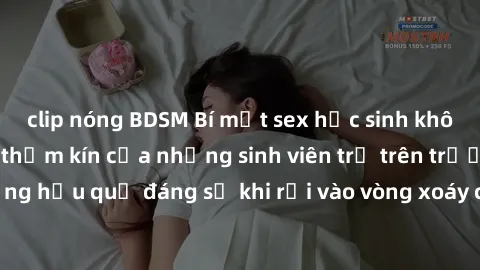 clip nóng BDSM Bí mật sex học sinh không che: Cuộc sống thầm kín của những sinh viên trẻ trên trường. Những hậu quả đáng sợ khi rơi vào vòng xoáy của tình dục từ tuổi mới lớn.