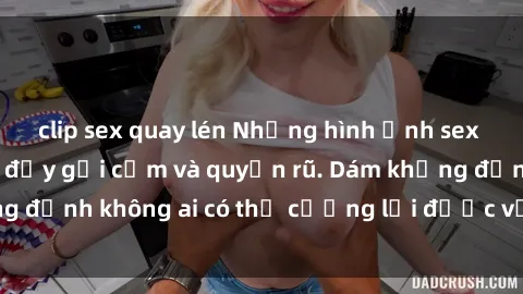 clip sex quay lén Những hình ảnh sex gái Việt xinh đẹp đầy gợi cảm và quyến rũ. Dám khẳng định không ai có thể cưỡng lại được vẻ đẹp của họ.