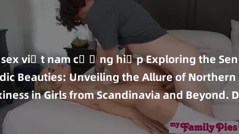 sex việt nam cưỡng hiếp Exploring the Sensual Charms of Nordic Beauties: Unveiling the Allure of Northern European Sexiness in Girls from Scandinavia and Beyond. Discover the Seductive Secrets of Nort