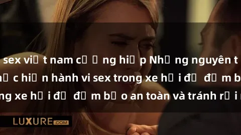 sex việt nam cưỡng hiếp Những nguyên tắc cần nhớ khi thực hiện hành vi sex trong xe hơi để đảm bảo an toàn và tránh rủi ro.
