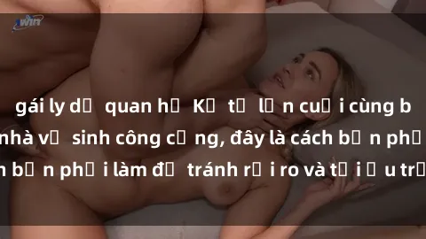 gái ly dị quan hệ Kể từ lần cuối cùng bạn thực hành sex nhà vệ sinh công cộng, đây là cách bạn phải làm để tránh rủi ro và tối ưu trải nghiệm.