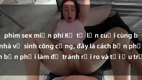 phim sex miễn phí Kể từ lần cuối cùng bạn thực hành sex nhà vệ sinh công cộng, đây là cách bạn phải làm để tránh rủi ro và tối ưu trải nghiệm.
