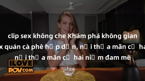 clip sex không che Khám phá không gian độc đáo tại sex quán cà phê hấp dẫn, nơi thỏa mãn cả hai niềm đam mê
