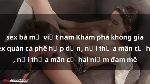 sex bà mẹ việt nam Khám phá không gian độc đáo tại sex quán cà phê hấp dẫn, nơi thỏa mãn cả hai niềm đam mê