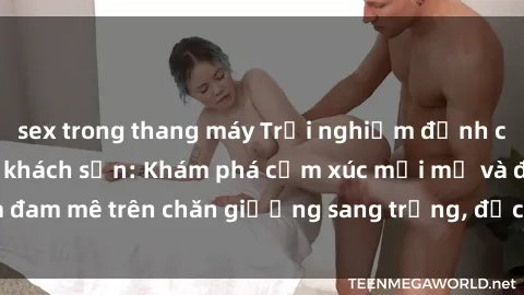 sex trong thang máy Trải nghiệm đỉnh cao tình yêu tại sex khách sạn: Khám phá cảm xúc mới mẻ và đam mê trên chăn giường sang trọng, độc đáo, không giới hạn.