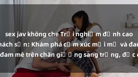 sex jav không che Trải nghiệm đỉnh cao tình yêu tại sex khách sạn: Khám phá cảm xúc mới mẻ và đam mê trên chăn giường sang trọng, độc đáo, không giới hạn.