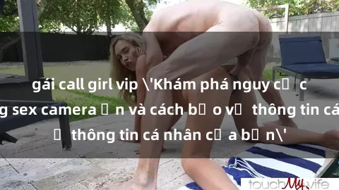 gái call girl vip 'Khám phá nguy cơ của việc sử dụng sex camera ẩn và cách bảo vệ thông tin cá nhân của bạn'