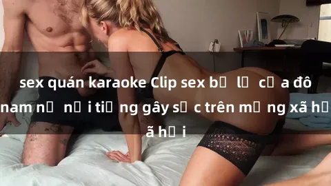 sex quán karaoke Clip sex bị lộ của đôi nam nữ nổi tiếng gây sốc trên mạng xã hội