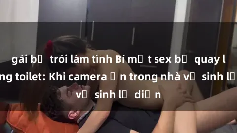 gái bị trói làm tình Bí mật sex bị quay lén trong toilet: Khi camera ẩn trong nhà vệ sinh lộ diện