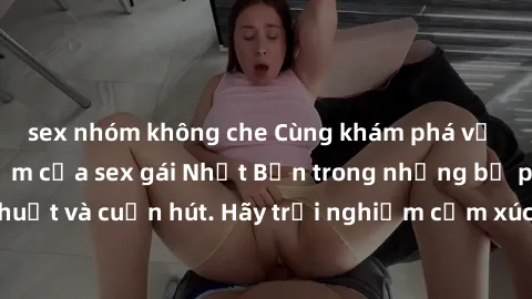sex nhóm không che Cùng khám phá vẻ đẹp và sức gợi cảm của sex gái Nhật Bản trong những bộ phim đầy nghệ thuật và cuốn hút. Hãy trải nghiệm cảm xúc đầy mới mẻ và sống động từ những cảnh quay tinh tế v