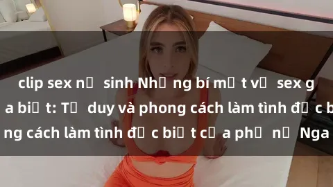 clip sex nữ sinh Những bí mật về sex gái Nga mà bạn chưa biết: Tư duy và phong cách làm tình đặc biệt của phụ nữ Nga