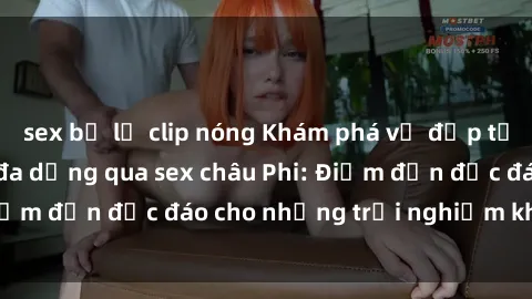 sex bị lộ clip nóng Khám phá vẻ đẹp tự nhiên và văn hóa đa dạng qua sex châu Phi: Điểm đến độc đáo cho những trải nghiệm khó quên