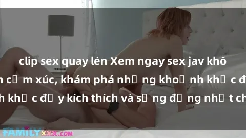clip sex quay lén Xem ngay sex jav không che để thỏa mãn cảm xúc, khám phá những khoảnh khắc đầy kích thích và sống động nhất chỉ trong click!