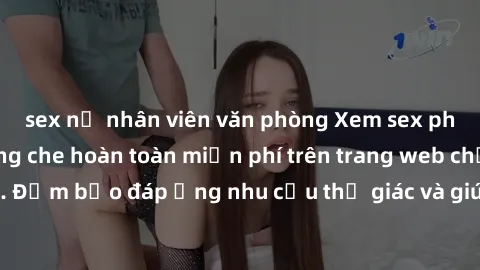 sex nữ nhân viên văn phòng Xem sex phim Việt Nam không che hoàn toàn miễn phí trên trang web chất lượng cao. Đảm bảo đáp ứng nhu cầu thị giác và giúp thỏa mãn mong muốn của bạn.