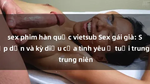 sex phim hàn quốc vietsub Sex gái già: Sự hấp dẫn và kỳ diệu của tình yêu ở tuổi trung niên