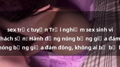 sex trực tuyến Trải nghiệm sex sinh viên sôi động trong khách sạn: Hành động nóng bỏng giữa đám đông, không ai bị bỏ lỡ