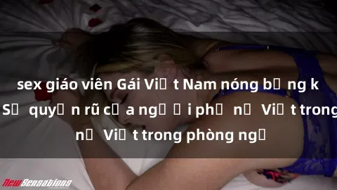 sex giáo viên Gái Việt Nam nóng bỏng khi làm tình: Sự quyến rũ của người phụ nữ Việt trong phòng ngủ