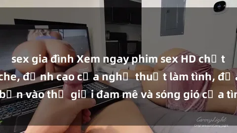 sex gia đình Xem ngay phim sex HD chất lượng cao không che, đỉnh cao của nghệ thuật làm tình, đưa bạn vào thế giới đam mê và sóng gió của tình yêu không giới hạn.