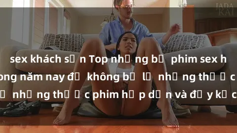 sex khách sạn Top những bộ phim sex hay nhất nên xem trong năm nay để không bỏ lỡ những thước phim hấp dẫn và đầy kịch tính.