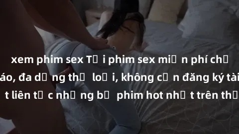 xem phim sex Tải phim sex miễn phí chất lượng cao độc đáo, đa dạng thể loại, không cần đăng ký tài khoản. Cập nhật liên tục những bộ phim hot nhất trên thị trường. Sự lựa chọn hàng đầu cho người yêu t